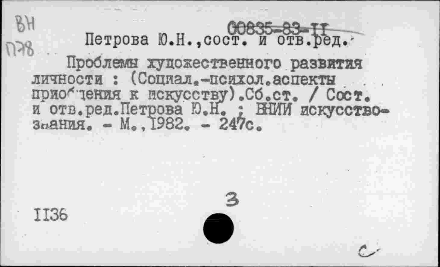 ﻿Петрова Ю.Н. ,сос^^^гафд.;'
Проблемы художественного развития личности : (Социал.-психол.аспекты приобщения к искусству).Сб.ст. / Сост. и отв.ред.Петрова Ю.Н. : ВНИИ искусствознания. - М.,1982. - 247с.
1136
3